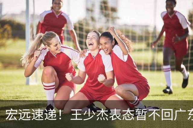 宏远速递！王少杰表态暂不回广东，徐杰深夜发声，杜锋最新消息